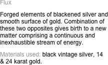 Flux
Forged elements of blackened silver and smooth surface of gold. Combination of these two opposites gives birth to a new matter comprising a continuous and inexhaustible stream of energy.
Materials used: black vintage silver, 14   & 24 karat gold.